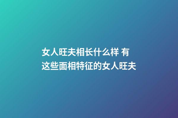 女人旺夫相长什么样 有这些面相特征的女人旺夫